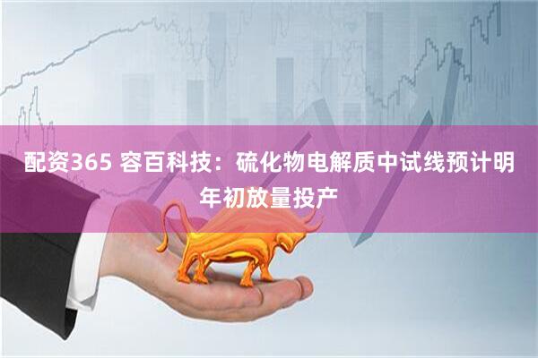 配资365 容百科技：硫化物电解质中试线预计明年初放量投产