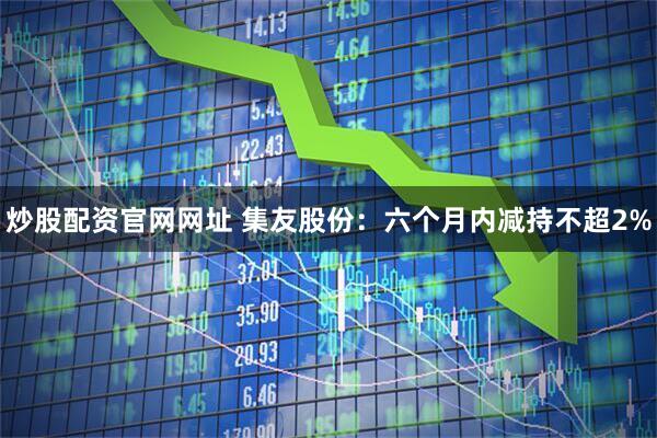 炒股配资官网网址 集友股份：六个月内减持不超2%