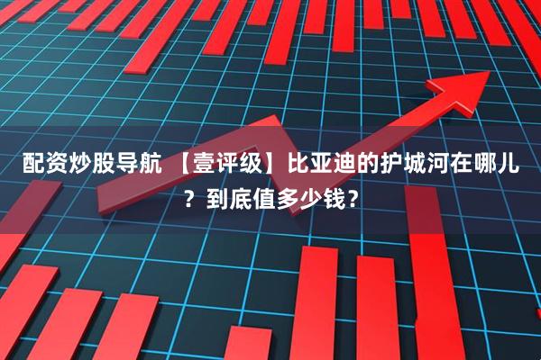 配资炒股导航 【壹评级】比亚迪的护城河在哪儿？到底值多少钱？