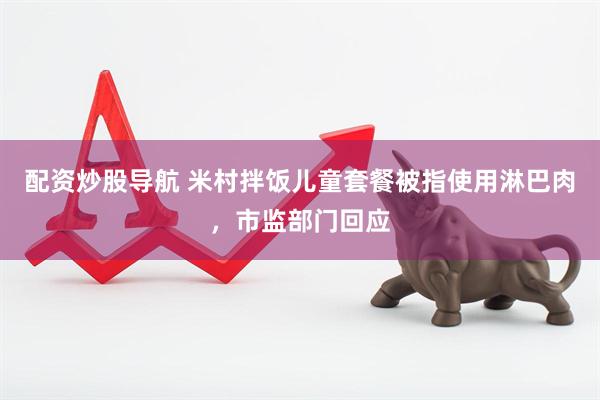 配资炒股导航 米村拌饭儿童套餐被指使用淋巴肉，市监部门回应