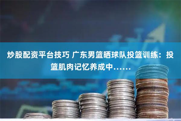炒股配资平台技巧 广东男篮晒球队投篮训练：投篮肌肉记忆养成中……