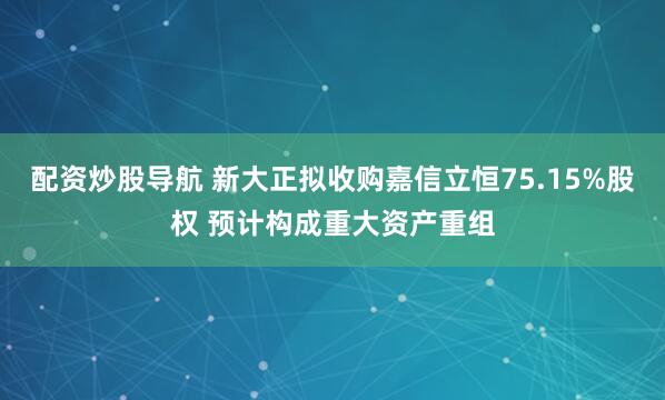配资炒股导航 新大正拟收购嘉信立恒75.15%股权 预计构成重大资产重组