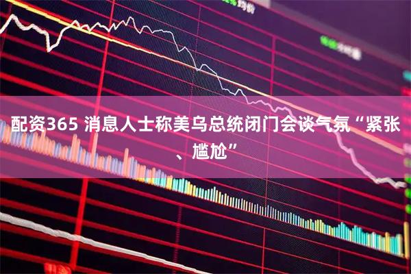 配资365 消息人士称美乌总统闭门会谈气氛“紧张、尴尬”