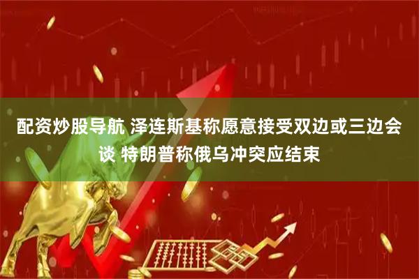 配资炒股导航 泽连斯基称愿意接受双边或三边会谈 特朗普称俄乌冲突应结束